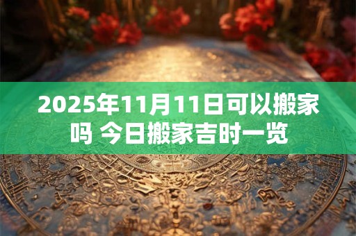 2025年11月11日可以搬家吗 今日搬家吉时一览 2025年11月11日可以搬家吗 今日搬家吉时一览