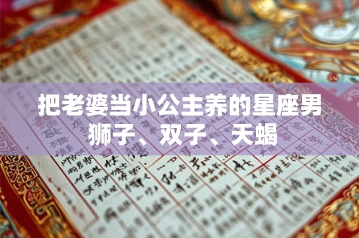 把老婆当小公主养的星座男 狮子、双子、天蝎