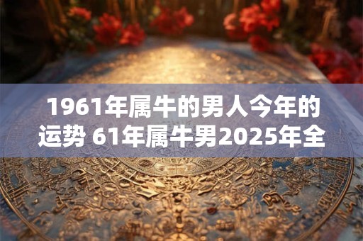 1961年属牛的男人今年的运势 61年属牛男2025年全年运气如何