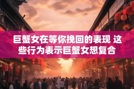 巨蟹女在等你挽回的表现 这些行为表示巨蟹女想复合
