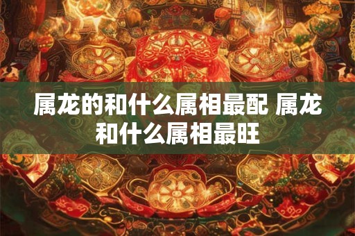 属龙的和什么属相最配 属龙和什么属相最旺