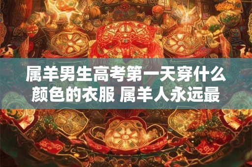属羊男生高考第一天穿什么颜色的衣服 属羊人永远最旺的颜色 属羊男生高考第一天穿什么颜色的衣服 属羊人永远最旺的颜色