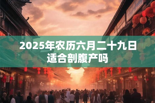 2025年农历六月二十九日适合剖腹产吗 2025年农历六月二十九日适合剖腹产吗