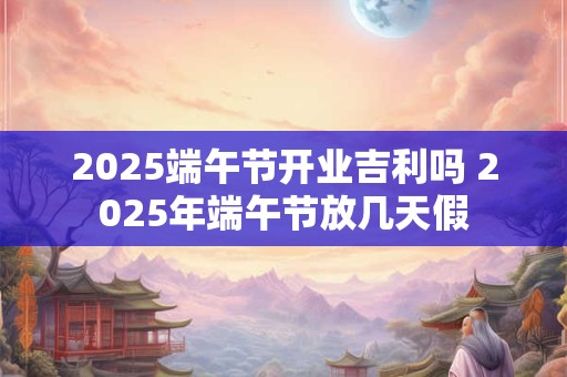2025端午节开业吉利吗 2025年端午节放几天假