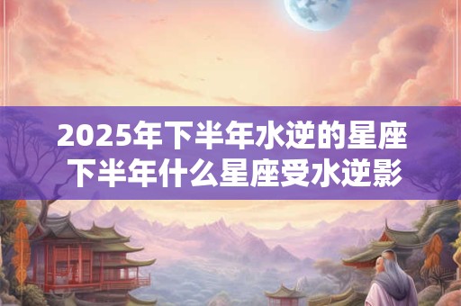 2025年下半年水逆的星座 下半年什么星座受水逆影响比较大 2025年下半年水逆的星座 下半年什么星座受水逆影响比较大