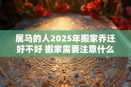 属马的人2025年搬家乔迁好不好 搬家需要注意什么 属马的人2025年搬家乔迁好不好 搬家需要注意什么