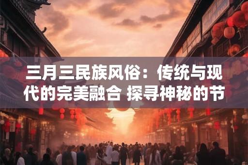 三月三民族风俗：传统与现代的完美融合 探寻神秘的节日起源