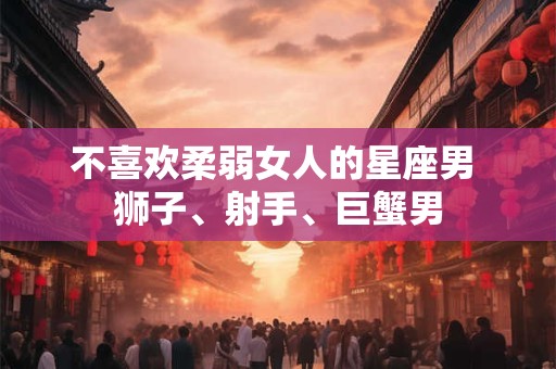 不喜欢柔弱女人的星座男 狮子、射手、巨蟹男 不喜欢柔弱女人的星座男 狮子、射手、巨蟹男