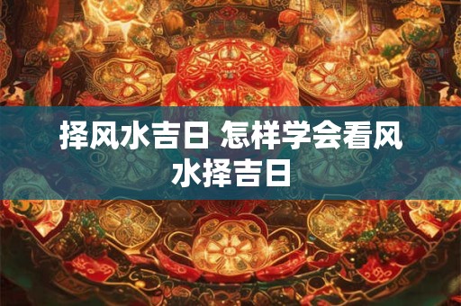 择风水吉日 怎样学会看风水择吉日 择风水吉日 怎样学会看风水择吉日