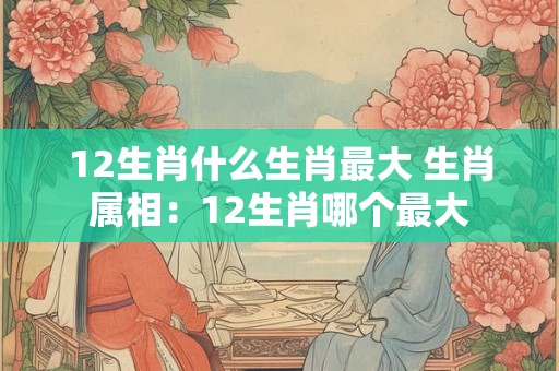 12生肖什么生肖最大 生肖属相：12生肖哪个最大