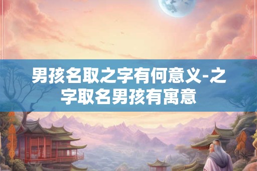 男孩名取之字有何意义-之字取名男孩有寓意