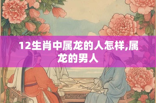 详细阅读:12生肖中属龙的人怎样,属龙的男人 12生肖中属龙的人怎样,属龙的男人