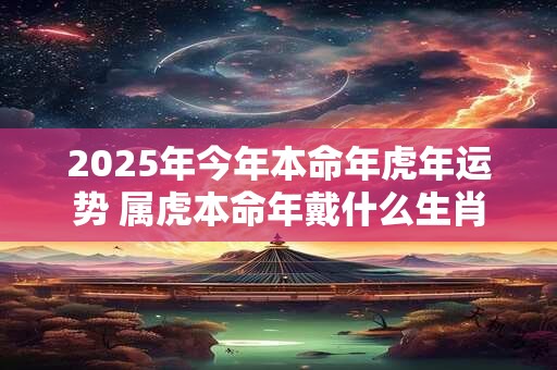 2025年今年本命年虎年运势 属虎本命年戴什么生肖 2025年今年本命年虎年运势 属虎本命年戴什么生肖