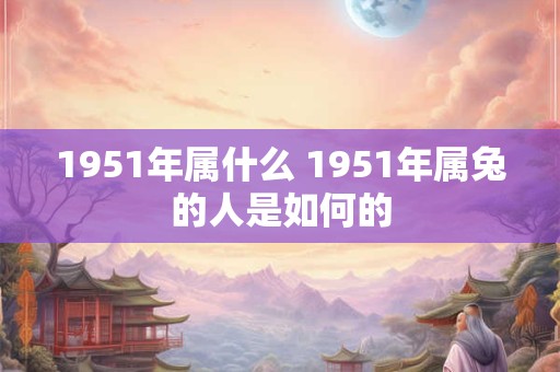 1951年属什么 1951年属兔的人是如何的 1951年属什么 1951年属兔的人是如何的