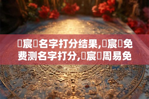 張宸曉名字打分结果,張宸曉免费测名字打分,張宸曉周易免费测名字打分