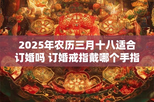 2025年农历三月十八适合订婚吗 订婚戒指戴哪个手指