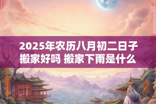2025年农历八月初二日子搬家好吗 搬家下雨是什么兆头