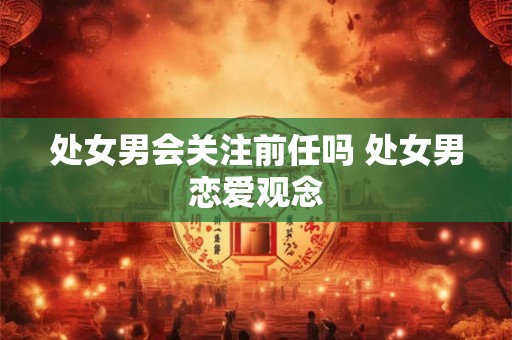 处女男会关注前任吗 处女男恋爱观念