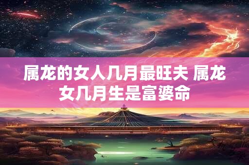 属龙的女人几月最旺夫 属龙女几月生是富婆命