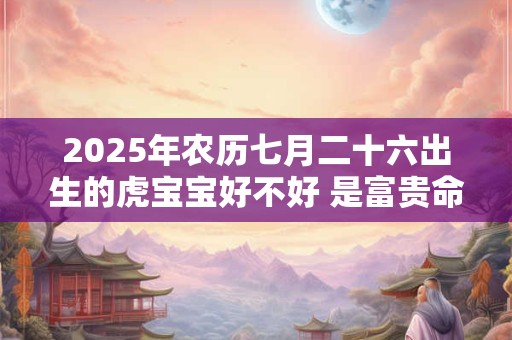 2025年农历七月二十六出生的虎宝宝好不好 是富贵命吗
