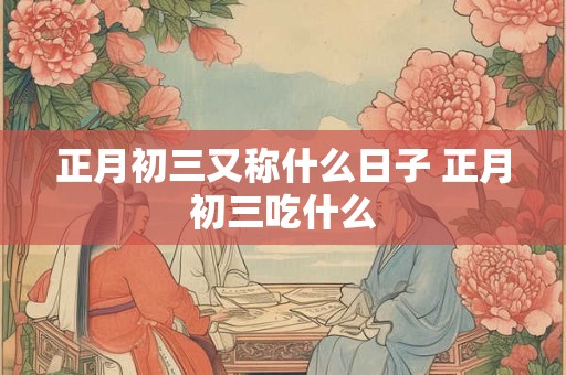 正月初三又称什么日子 正月初三吃什么 正月初三又称什么日子 正月初三吃什么