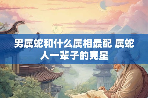 男属蛇和什么属相最配 属蛇人一辈子的克星