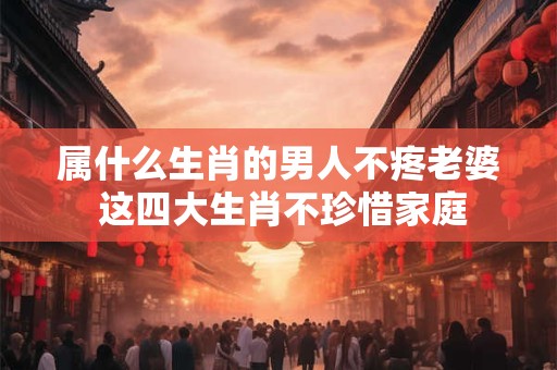 属什么生肖的男人不疼老婆 这四大生肖不珍惜家庭