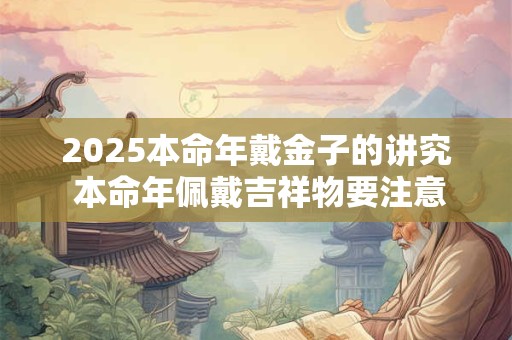 2025本命年戴金子的讲究 本命年佩戴吉祥物要注意什么
