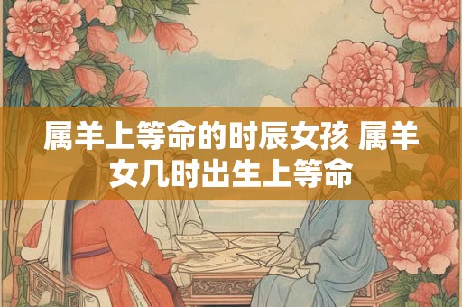 属羊上等命的时辰女孩 属羊女几时出生上等命