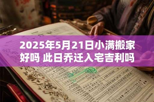 2025年5月21日小满搬家好吗 此日乔迁入宅吉利吗