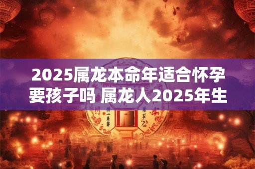 2025属龙本命年适合怀孕要孩子吗 属龙人2025年生孩子怎么样