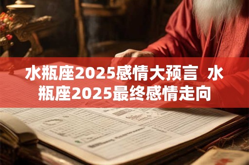 水瓶座2025感情大预言  水瓶座2025最终感情走向