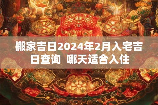 搬家吉日2024年2月入宅吉日查询  哪天适合入住