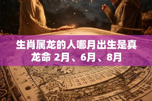 生肖属龙的人哪月出生是真龙命 2月、6月、8月