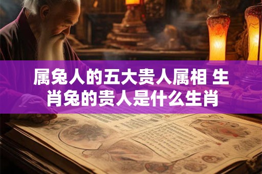 属兔人的五大贵人属相 生肖兔的贵人是什么生肖