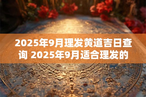 2025年9月理发黄道吉日查询 2025年9月适合理发的好日子
