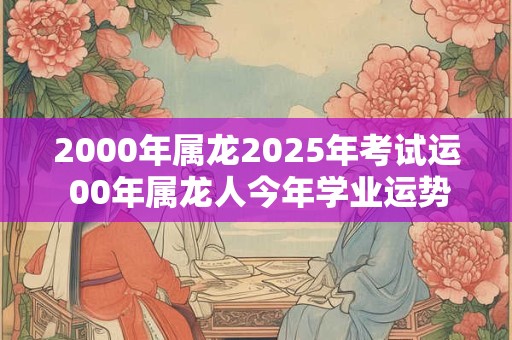 2000年属龙2025年考试运 00年属龙人今年学业运势好不好