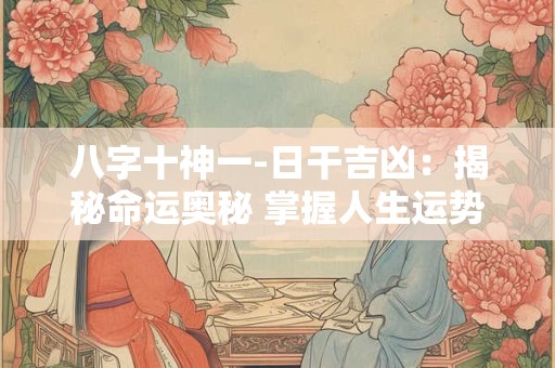 八字十神一-日干吉凶:揭秘命运奥秘 掌握人生运势! 八字十神一-日干吉凶:揭秘命运奥秘 掌握人生运势!