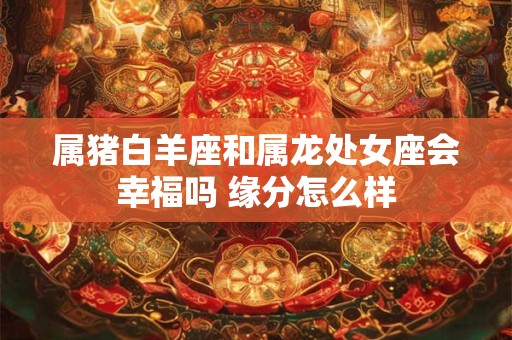 属猪白羊座和属龙处女座会幸福吗 缘分怎么样