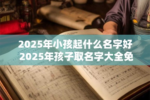 2025年小孩起什么名字好 2025年孩子取名字大全免费
