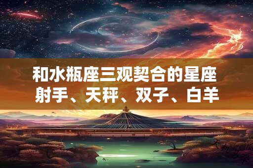 和水瓶座三观契合的星座 射手、天秤、双子、白羊 和水瓶座三观契合的星座 射手、天秤、双子、白羊