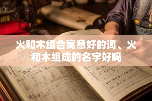 火和木组合寓意好的词、火和木组成的名字好吗