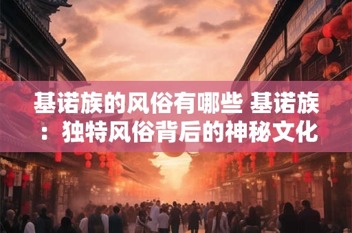 基诺族的风俗有哪些 基诺族:独特风俗背后的神秘文化魅力 基诺族的风俗有哪些 基诺族:独特风俗背后的神秘文化魅力