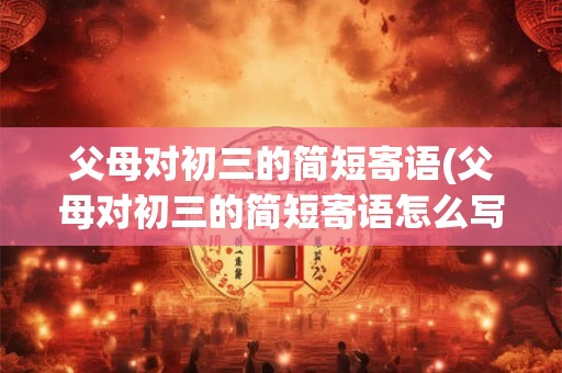 父母对初三的简短寄语(父母对初三的简短寄语怎么写)