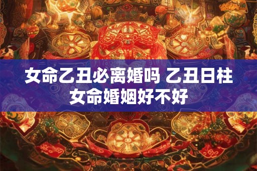 女命乙丑必离婚吗 乙丑日柱女命婚姻好不好