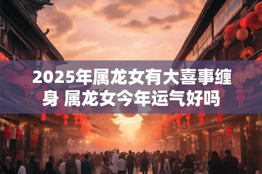 2025年属龙女有大喜事缠身 属龙女今年运气好吗