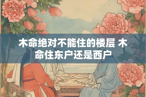 木命绝对不能住的楼层 木命住东户还是西户 木命绝对不能住的楼层 木命住东户还是西户