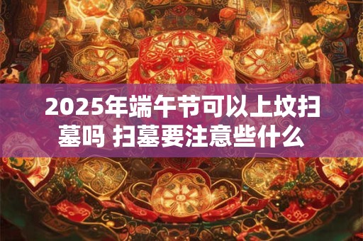 2025年端午节可以上坟扫墓吗 扫墓要注意些什么
