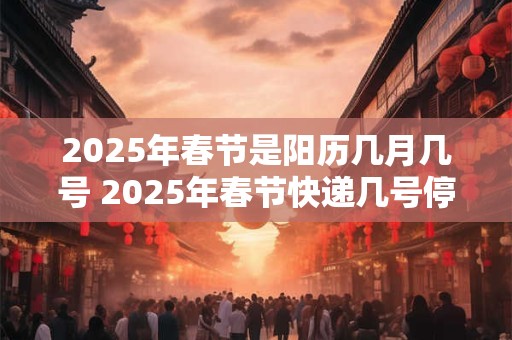 2025年春节是阳历几月几号 2025年春节快递几号停运 2025年春节是阳历几月几号 2025年春节快递几号停运