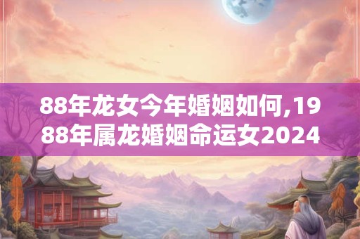 88年龙女今年婚姻如何,1988年属龙婚姻命运女2024